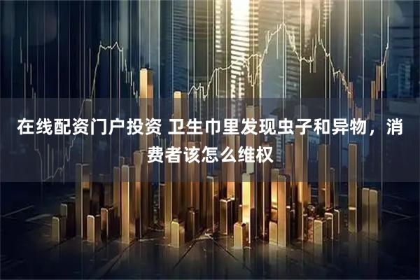 在线配资门户投资 卫生巾里发现虫子和异物，消费者该怎么维权